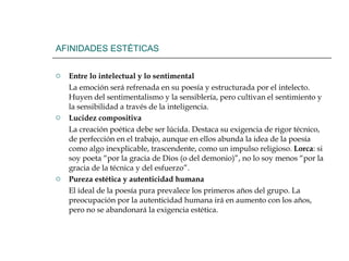 AFINIDADES ESTÉTICAS Entre lo intelectual y lo sentimental La emoción será refrenada en su poesía y estructurada por el intelecto. Huyen del sentimentalismo y la sensiblería, pero cultivan el sentimiento y la sensibilidad a través de la inteligencia.  Lucidez compositiva La creación poética debe ser lúcida. Destaca su exigencia de rigor técnico, de perfección en el trabajo, aunque en ellos abunda la idea de la poesía como algo inexplicable, trascendente, como un impulso religioso.  Lorca : si soy poeta “por la gracia de Dios (o del demonio)”, no lo soy menos “por la gracia de la técnica y del esfuerzo”. Pureza estética y autenticidad humana El ideal de la poesía pura prevalece los primeros años del grupo. La preocupación por la autenticidad humana irá en aumento con los años, pero no se abandonará la exigencia estética.  