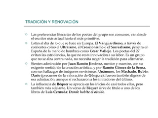 TRADICIÓN Y RENOVACIÓN Las preferencias literarias de los poetas del grupo son comunes, van desde el escritor más actual hasta el más primitivo. Están al día de lo que se hace en Europa. El  Vanguardismo , a través de corrientes como el  Ultraísmo , el  Creacionismo  o el  Surrealismo , penetra en España de la mano de hombres como  César Vallejo . Los poetas del 27 evitan las estridencias, lo que no resta innovación a su labor. Es un grupo que no se alza contra nada, no necesita negar la tradición para afirmarse. Sienten admiración por  Juan Ramón Jiménez , mentor y maestro, con su exigente sentido de la creación artística, y por  Ramón Gómez de la Serna , con sus hallazgos de imágenes novísismas.  Unámuno , los  Machado ,  Rubén   Darío  (precursor de la valoración de  Góngora ), fueron también dignos de esa admiración, aunque sí rechazaron a los imitadores del último. La influencia de  Béquer  se aprecia en los inicios de casi todos ellos, pero también más adelante. Un verso de  Béquer  sirve de título a uno de los libros de  Luis Cernuda :  Donde habite el olvido . 