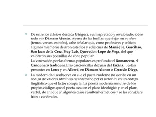 De entre los clásicos destaca  Góngora , reinterpretado y revalorado, sobre todo por  Dámaso Alonso . Aparte de las huellas que dejan en su obra (temas, versos, estrofas), cabe señalar que, como profesores y críticos, algunos miembros dejaron estudios y ediciones de  Manrique ,  Garcilaso ,  San Juan de la Cruz ,  Fray Luis ,  Quevedo  o  Lope de Vega , del que valoraron sus poemillas de corte popular.  La veneración por las formas populares es profunda: el  Romancero , el  Cancionero tradicional , las cancioncillas de  Juan del Encina … están presentes en  Lorca  y en  Alberti , en  Dámaso Alonso  o  Gerardo Diego . La modernidad se observa en que el poeta moderno no escribe en un código de valores admitido de antemano por el lector, ni en un código lingüístico que el lector comparta. La poesía moderna se nutre de los propios códigos que el poeta crea: en el plano ideológico y en el plano verbal, de ahí que en algunos casos resulten herméticos y se les considere fríos y cerebrales.  