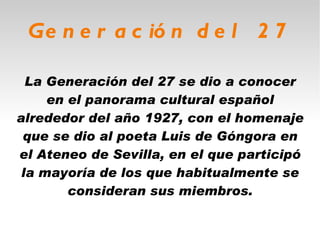 Generación del 27 La Generación del 27 se dio a conocer en el panorama cultural español alrededor del año 1927, con el homenaje que se dio al poeta Luis de Góngora en el Ateneo de Sevilla, en el que participó la mayoría de los que habitualmente se consideran sus miembros. 