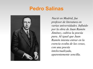 Pedro Salinas Nació en Madrid, fue profesor de literatura en varias universidades. Influido por la obra de Juan Ramón Jiménez, cultiva la poesía pura. Al igual que Juan Ramón intenta entrar en la esencia oculta de las cosas, con una poesía intelectualizada, aparentemente sencilla. 