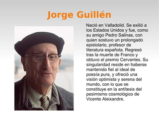 Jorge Guillén Nació en Valladolid. Se exilió a los Estados Unidos y fue, como su amigo Pedro Salinas, con quien sostuvo un prolongado epistolario, profesor de literatura española. Regresó tras la muerte de Franco y obtuvo el premio Cervantes. Su singularidad reside en haberse mantenido fiel al ideal de poesía pura, y ofreció una visión optimista y serena del mundo, con lo que se constituye en la antítesis del pesimismo cosmológico de Vicente Aleixandre. 