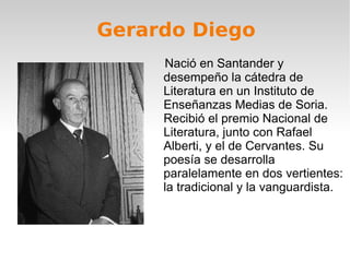 Gerardo Diego Nació en Santander y desempeño la cátedra de Literatura en un Instituto de Enseñanzas Medias de Soria. Recibió el premio Nacional de Literatura, junto con Rafael Alberti, y el de Cervantes. Su poesía se desarrolla paralelamente en dos vertientes: la tradicional y la vanguardista. 