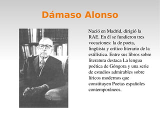 Dámaso Alonso Nació en Madrid, dirigió la RAE. En él se fundieron tres vocaciones: la de poeta, lingüista y crítico literario de la estilística. Entre sus libros sobre literatura destaca La lengua poética de Góngora y una serie de estudios admirables sobre líricos modernos que constituyen Poetas españoles contemporáneos. 