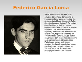 Federico García Lorca Nació en Granada, en 1898. Sus estudios de Letras y Derecho no le interesaron tanto como la música; fue amigo entrañable de Manuel de Falla, de quien luego se distanció. Se instaló en la Residencia de Estudiantes, donde convivió con numerosos artistas (Salvador Dalí y Luis Buñuel en especial). Tras vivir una temporada en Nueva York, regresa a España y en 1932 funda La Barraca, grupo teatral universitario con el que recorre nuestro país representando obras clásicas. Participa en ciertas actividades públicas de signo izquierdista y muere asesinado por los nacionalistas en Viznar (Granada). Su asesinato produjo gran conmoción mundial. 