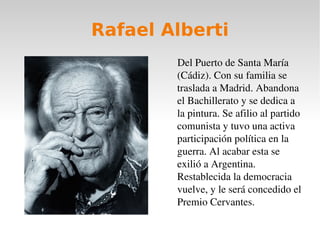 Rafael Alberti Del Puerto de Santa María (Cádiz). Con su familia se traslada a Madrid. Abandona el Bachillerato y se dedica a la pintura. Se afilio al partido comunista y tuvo una activa participación política en la guerra. Al acabar esta se exilió a Argentina. Restablecida la democracia vuelve, y le será concedido el Premio Cervantes. 