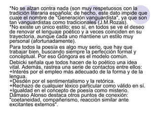 *No se alzan contra nada (son muy respetuosos con la tradición literaria española; de hecho, este dato impide que cuaje el nombre de "Generación vanguardista", ya que son tan vanguardistas como tradicionales (J.M.Rozas).  *No existe un único estilo; eso sí, en todos se ve el deseo de renovar el lenguaje poético y a veces coinciden en su trayectoria, aunque cada uno mantiene un estilo muy personal (afortunadamente).  Para todos la poesía es algo muy serio, que hay que trabajar bien, buscando siempre la perfección formal y conceptual. Por eso Góngora es el modelo común.  Debicki señala que todos hacen de lo poético una idea vital. Además, rastrea una serie de contactos entre ellos:  +Interés por el empleo más adecuado de la forma y de la lengua.  +Desdén por el sentimentalismo y la retórica.  +Rechazo de cualquier léxico particular como válido en sí.  +Igualdad en el concepto de poesía como misterio.  Dámaso Alonso destaca otros puntos de conexión: "coetaneidad, compañerismo, reacción similar ante excitantes externos". 