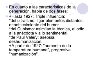 En cuanto a las características de la generación, habla de dos fases:  +Hasta 1927: Triple influencia:  *del ultraísmo: ligar elementos distantes; ennoblecimiento del humor.  *del Cubismo: asimilan la técnica, el odio a la anécdota y a lo sentimental.  *de Paul Valéry: asepsia, deshumanización.  +A partir de 1927: "aumento de la temperatura humana", progresiva "humanización".  