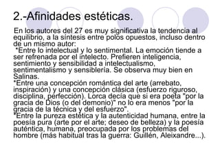 2.-Afinidades estéticas.  En los autores del 27 es muy significativa la tendencia al equilibrio, a la síntesis entre polos opuestos, incluso dentro de un mismo autor:   *Entre lo intelectual y lo sentimental. La emoción tiende a ser refrenada por el intelecto. Prefieren inteligencia, sentimiento y sensibilidad a intelectualismo, sentimentalismo y sensiblería. Se observa muy bien en Salinas.  *Entre una concepción romántica del arte (arrebato, inspiración) y una concepción clásica (esfuerzo riguroso, disciplina, perfección). Lorca decía que si era poeta "por la gracia de Dios (o del demonio)" no lo era menos "por la gracia de la técnica y del esfuerzo".  *Entre la pureza estética y la autenticidad humana, entre la poesía pura (arte por el arte; deseo de belleza) y la poesía auténtica, humana, preocupada por los problemas del hombre (más habitual tras la guerra: Guillén, Aleixandre...).  