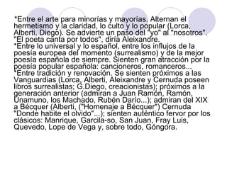 *Entre el arte para minorías y mayorías. Alternan el hermetismo y la claridad, lo culto y lo popular (Lorca, Alberti, Diego). Se advierte un paso del "yo" al "nosotros". "El poeta canta por todos", diría Aleixandre.  *Entre lo universal y lo español, entre los influjos de la poesía europea del momento (surrealismo) y de la mejor poesía española de siempre. Sienten gran atracción por la poesía popular española: cancioneros, romanceros...  *Entre tradición y renovación. Se sienten próximos a las Vanguardias (Lorca, Alberti, Aleixandre y Cernuda poseen libros surrealistas; G.Diego, creacionistas); próximos a la generación anterior (admiran a Juan Ramón, Ramón, Unamuno, los Machado, Rubén Darío...); admiran del XIX a Bécquer (Alberti, ("Homenaje a Bécquer") Cernuda "Donde habite el olvido"...); sienten auténtico fervor por los clásicos: Manrique, Garcila-so, San Juan, Fray Luis, Quevedo, Lope de Vega y, sobre todo, Góngora.  