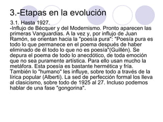 3.-Etapas en la evolución  3.1. Hasta 1927.  -Influjo de Bécquer y del Modernismo. Pronto aparecen las primeras Vanguardias. A la vez y, por influjo de Juan Ramón, se orientan hacia la "poesía pura": "Poesía pura es todo lo que permanece en el poema después de haber eliminado de él todo lo que no es poesía"(Guillén). Se depura el poema de todo lo anecdótico, de toda emoción que no sea puramente artística. Para ello usan mucho la metáfora. Esta poesía es bastante hermética y fría.  También lo "humano" les influye, sobre todo a través de la lírica popular (Alberti). La sed de perfección formal los lleva al clasicismo, sobre todo de 1925 al 27. Incluso podemos hablar de una fase "gongorina".  