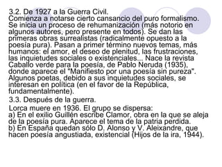 3.2. De 1927 a la Guerra Civil.  Comienza a notarse cierto cansancio del puro formalismo. Se inicia un proceso de rehumanización (más notorio en algunos autores, pero presente en todos). Se dan las primeras obras surrealistas (radicalmente opuesto a la poesía pura). Pasan a primer término nuevos temas, más humanos: el amor, el deseo de plenitud, las frustraciones, las inquietudes sociales o existenciales... Nace la revista Caballo verde para la poesía, de Pablo Neruda (1935), donde aparece el "Manifiesto por una poesía sin pureza".  Algunos poetas, debido a sus inquietudes sociales, se interesan en política (en el favor de la República, fundamentalmente).  3.3. Después de la guerra.  Lorca muere en 1936. El grupo se dispersa:  a) En el exilio Guillén escribe Clamor, obra en la que se aleja de la poesía pura. Aparece el tema de la patria perdida.  b) En España quedan sólo D. Alonso y V. Aleixandre, que hacen poesía angustiada, existencial (Hijos de la ira, 1944).  