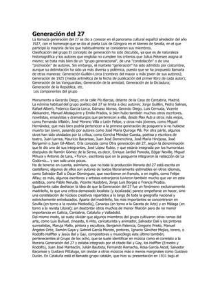 Generación del 27
La llamada generación del 27 se dio a conocer en el panorama cultural español alrededor del año
1927, con el homenaje que se dio al poeta Luis de Góngora en el Ateneo de Sevilla, en el que
participó la mayoría de los que habitualmente se consideran sus miembros.
Clasificación del grupo El concepto de generación ha sido discutido, ya que es de naturaleza
historiográfica y los autores que engloba no cumplen los criterios que Julius Petersen asigna al
mismo; se trata más bien de un "grupo generacional", de una "constelación" o de una
"promoción" de autores. Sin embargo, el marbete "generación" ha sido admitido por costumbre,
aunque su delimitación ha sido ya más diversa y polémica, puesto que se ha propuesto llamarla
de otras maneras: Generación Guillén-Lorca (nombres del mayor y más joven de sus autores);
Generación de 1925 (media aritmética de la fecha de publicación del primer libro de cada autor);
Generación de las Vanguardias; Generación de la amistad; Generación de la Dictadura;
Generación de la República, etc.
 Los componentes del grupo

Monumento a Gerardo Diego, en la calle Pío Baroja, delante de la Casa de Cantabria, Madrid.
La nómina habitual del grupo poético del 27 se limita a diez autores: Jorge Guillén, Pedro Salinas,
Rafael Alberti, Federico García Lorca, Dámaso Alonso, Gerardo Diego, Luis Cernuda, Vicente
Aleixandre, Manuel Altolaguirre y Emilio Prados, si bien hubo también muchos otros escritores,
novelistas, ensayistas y dramaturgos que pertenecen a ella, desde Max Aub a otros más viejos,
como Fernando Villalón, José Moreno Villa o León Felipe, y otros más jóvenes, como Miguel
Hernández, que más bien podría pertenecer a la primera generación de posguerra si no hubiese
muerto tan joven, pasando por autores como José María Quiroga Plá. Por otra parte, algunos
otros han sido olvidados por la crítica, como Concha Méndez-Cuesta, poetisa y escritora de
teatro, Juan Larrea, Mauricio Bacarisse, Juan José Domenchina, José María Hinojosa, José
Bergamín o Juan Gil-Albert. O la conocida como Otra generación del 27, según la denominación
que le dio uno de sus integrantes, José López Rubio, y que estaría integrada por los humoristas
discípulos de Ramón Gómez de la Serna, es decir, Enrique Jardiel Poncela, Edgar Neville, Miguel
Mihura y Antonio de Lara, «Tono», escritores que en la posguerra integraron la redacción de La
Codorniz... y son solo unos pocos.
Ha de tenerse en cuenta, asimismo, que no toda la producción literaria del 27 está escrita en
castellano; algunos de ellos son autores de textos literariamente estimables en otros idiomas,
como Salvador Dalí u Óscar Domínguez, que escribieron en francés, o en inglés, como Felipe
Alfau; es más, algunos escritores y artistas extranjeros tuvieron también mucho que ver en esta
estética, como Pablo Neruda, Vicente Huidobro, Jorge Luis Borges o Francis Picabia.
Igualmente cabe deshacer la idea de que la Generación del 27 fue un fenómeno exclusivamente
madrileño, lo que una crítica demasiado localista (y localizada) parece empeñarse en hacer, sino
una constelación de núcleos creativos repartidos a lo largo de toda la geografía nacional y
estrechamente entrelazados. Aparte del madrileño, los más importantes se concentraron en
Sevilla (en torno a la revista Mediodía), Canarias (en torno a la Gaceta de Arte) y en Málaga (en
torno a la revista Litoral); sin descontar otros muchos de menor filiación pero de no menor
importancia en Galicia, Cantabria, Cataluña y Valladolid.
Del mismo modo, se suele olvidar que algunos miembros del grupo cultivaron otras ramas del
arte, como Luis Buñuel, cineasta, K-Hito, caricaturista y animador, Salvador Dalí y los pintores
surrealistas, Maruja Mallo, pintora y escultora, Benjamín Palencia, Gregorio Prieto, Manuel
Ángeles Ortiz, Ramón Gaya y Gabriel García Maroto, pintores, Ignacio Sánchez Mejías, torero, o
Rodolfo Halffter y Jesús Bal y Gay, compositores y musicólogo éste último también,
pertenecientes al Grupo de los ocho, que se suele identificar en música como el correlato a la
literaria Generación del 27 y estaba integrado por el citado Bal y Gay, los Halffter (Ernesto y
Rodolfo), Juan José Mantecón, Julián Bautista, Fernando Remacha, Rosa García Ascot, Salvador
Bacarisse y Gustavo Pittaluga, sin olvidar a otros músicos más o menos marginales como Gustavo
Durán. En Cataluña está el llamado grupo catalán, que hizo su presentación en 1931 bajo el
 