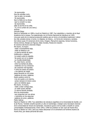 Se equivocaba.
Que las estrellas rocío;
 que la calor, la nevada.
 Se equivocaba.
Que tu falda era su blusa;
 que tu corazón su casa.
 Se equivocaba.
(Ella se durmió en la orilla.
 Tú, en la cumbre de una rama.)
Autores
Gerardo Diego
Nació en Santander en 1896 y murió en Madrid en 1987. Fue catedrático y miembro de la Real
Academia de la Lengua. Fue galardonado con el Premio Nacional de Literatura en 1925.
Una gran parte de su extensa producción poética gira en torno a la temática tradicional. Cultivó
los más variados temas: el amor, lo religioso, la música... en forma de romances y sonetos.
Son obras suyas: El romancero de la novia, Imagen, Manual de espumas, Versos humanos,
Versos divinos, Paisaje con figuras, Odas morales, Poesía de creación.
El romance del Duero (Gerardo Diego)
Río Duero, río Duero
 nadie a acompañarte baja,
 nadie se detiene a oír
 tu eterna estrofa de agua.
Indiferente o cobarde,
 la ciudad vuelve la espalda.
 No quiere ver en tu espejo
 su muralla desdentada.
Tú, viejo Duero, sonríes
 entre tus barbas de plata,
 moliendo con tus romances
 las cosechas mal logradas.
Y entre los santos de piedra
 y los álamos de magia
pasas llevando en tus ondas
 palabras de amor, palabras.
Quién pudiera como tú,
 a la vez quieto y en marcha,
 cantar siempre el mismo verso
 pero con distinta agua.
Río Duero, río Duero,
 nadie a estar contigo baja,
 ya nadie quiere atender
 tu eterna estrofa olvidada.
Sino los enamorados
 que preguntan por sus almas
 y siembran en tus espumas
 palabras de amor, palabras.
Pedro Salinas
Nació en Madrid en 1892. Fue catedrático de Literatura española en la Universidad de Sevilla y en
la de Murcia. También enseñó durante un año en Cambridge y trabajó como Secretario General
de la Universidad de Verano de Santander. Durante la guerra civil se exilió y enseñó en varias
universidades norteamericanas. Entre 1943 y 1946 fue profesor en San Juan de Puerto Rico.
Murió en Boston en 1951; pero sus restos descansan en el cementerio de hombres ilustres de
Puerto Rico, por deseo personal del autor.
 