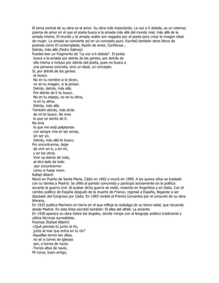 El tema central de su obra es el amor. Su obra más importante, La voz a ti debida, es un extenso
poema de amor en el que el poeta busca a la amada más allá del mundo real, más allá de la
amada misma. El mundo y la amada reales son negados por el poeta para crear la imagen ideal
de mujer. La amada se convierte así en un concepto puro. Escribió también otros libros de
poemas como El contemplado, Razón de amor, Confianza...
Detrás, más allá (Pedro Salinas)
Puedes leer un fragmento de "La voz a ti debida". El poeta
 busca a la amada por detrás de las gentes, por detrás de
 ella misma e incluso por detrás del poeta, pues no busca a
 una persona concreta, sino un ideal, un concepto.
Sí, por detrás de las gentes
 te busco.
 No en tu nombre si lo dicen,
 no en tu imagen, si la pintan.
 Detrás, detrás, más allá.
 Por detrás de ti te busco.
 No en tu espejo, no en tu letra,
 ni en tu alma.
 Detrás, más allá.
También detrás, más atrás
 de mí te busco. No eres
 lo que yo siento de ti.
No eres
 lo que me está palpitando
 con sangre mía en las venas,
 sin ser yo.
 Detrás, más allá te busco.
Por encontrarme, dejar
 de vivir en ti, y en mí,
 y en los otros.
 Vivir ya detrás de todo,
 al otro lado de todo
 -por encontrarme-
 como si fuese morir.
Rafael Alberti
Nació en Puerto de Santa María, Cádiz en 1902 y murió en 1999. A los quince años se trasladó
con su familia a Madrid. Se afilió al partido comunista y participó activamente en la política
durante la guerra civil. Al acabar dicha guerra se exilió, viviendo en Argentina y en Italia. Con el
cambio político de España después de la muerte de Franco, regresó a España, llegando a ser
diputado del Congreso por Cádiz. En 1983 recibió el Premio Cervantes por el conjunto de su obra
literaria.
En 1925 publica Marinero en tierra en el que refleja la nostalgia de su tierra natal, que recuerda
desde Madrid. En esta línea escribió también: El alba del alhelí, La amante.
En 1928 aparece su obra Sobre los ángeles, donde rompe con el lenguaje poético tradicional y
utiliza técnicas surrealistas.
Poemas (Rafael Alberti)
-¿Qué piensas tú junto al río,
 junto al mar que entra en tu río?
-Aquellas torres tan altas,
 no sé si torres de iglesias
 son, o torres de navío.
-Torres altas de navío.
Mi corza, buen amigo,
 