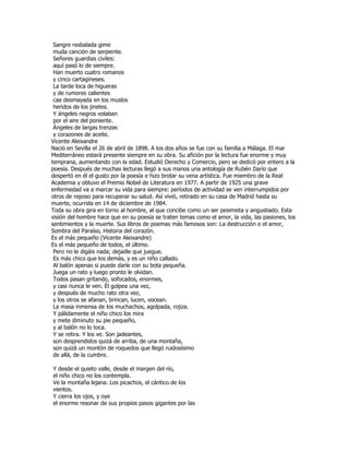 Sangre resbalada gime
 muda canción de serpiente.
 Señores guardias civiles:
 aquí pasó lo de siempre.
 Han muerto cuatro romanos
 y cinco cartagineses.
 La tarde loca de higueras
 y de rumores calientes
 cae desmayada en los muslos
 heridos de los jinetes.
 Y ángeles negros volaban
 por el aire del poniente.
 Ángeles de largas trenzas
 y corazones de aceite.
Vicente Aleixandre
Nació en Sevilla el 26 de abril de 1898. A los dos años se fue con su familia a Málaga. El mar
Mediterráneo estará presente siempre en su obra. Su afición por la lectura fue enorme y muy
temprana, aumentando con la edad. Estudió Derecho y Comercio, pero se dedicó por entero a la
poesía. Después de muchas lecturas llegó a sus manos una antología de Rubén Darío que
despertó en él el gusto por la poesía e hizo brotar su vena artística. Fue miembro de la Real
Academia y obtuvo el Premio Nobel de Literatura en 1977. A partir de 1925 una grave
enfermedad va a marcar su vida para siempre: períodos de actividad se ven interrumpidos por
otros de reposo para recuperar su salud. Así vivió, retirado en su casa de Madrid hasta su
muerte, ocurrida en 14 de diciembre de 1984.
Toda su obra gira en torno al hombre, al que concibe como un ser pesimista y angustiado. Esta
visión del hombre hace que en su poesía se traten temas como el amor, la vida, las pasiones, los
sentimientos y la muerte. Sus libros de poemas más famosos son: La destrucción o el amor,
Sombra del Paraíso, Historia del corazón.
Es el más pequeño (Vicente Aleixandre)
Es el más pequeño de todos, el último.
 Pero no le digáis nada; dejadle que juegue.
 Es más chico que los demás, y es un niño callado.
 Al balón apenas si puede darle con su bota pequeña.
 Juega un rato y luego pronto le olvidan.
 Todos pasan gritando, sofocados, enormes,
 y casi nunca le ven. Él golpea una vez,
 y después de mucho rato otra vez,
 y los otros se afanan, brincan, lucen, vocean.
 La masa inmensa de los muchachos, agolpada, rojiza.
 Y pálidamente el niño chico los mira
 y mete diminuto su pie pequeño,
 y al balón no lo toca.
 Y se retira. Y los ve. Son jadeantes,
 son desprendidos quizá de arriba, de una montaña,
 son quizá un montón de roquedos que llegó ruidosísimo
 de allá, de la cumbre.

Y desde el quieto valle, desde el margen del río,
el niño chico no los contempla.
Ve la montaña lejana. Los picachos, el cántico de los
vientos.
Y cierra los ojos, y oye
el enorme resonar de sus propios pasos gigantes por las
 