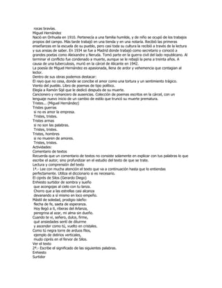rocas bravías.
Miguel Hernández
Nació en Orihuela en 1910. Pertenecía a una familia humilde, y de niño se ocupó de los trabajos
propios del campo. Más tarde trabajó en una tienda y en una notaría. Recibió las primeras
enseñanzas en la escuela de su pueblo, pero casi toda su cultura la recibió a través de la lectura
y sus ansias de saber. En 1934 se fue a Madrid donde trabajó como secretario y conoció a
grandes poetas como Aleixandre y Neruda. Tomó parte en la guerra civil del lado republicano. Al
terminar el conflicto fue condenado a muerte, aunque se le rebajó la pena a treinta años. A
causa de una tuberculosis, murió en la cárcel de Alicante en 1942.
La poesía de Miguel Hernández es apasionada, llena de ardor y vehemencia que contagian al
lector.
Dentro de sus obras podemos destacar:
El rayo que no cesa, donde se concibe el amor como una tortura y un sentimiento trágico.
Viento del pueblo. Libro de poemas de tipo político.
Elegía a Ramón Sijé que le dedicó después de su muerte.
Cancionero y romancero de ausencias. Colección de poemas escritos en la cárcel, con un
lenguaje nuevo inicio de un cambio de estilo que truncó su muerte prematura.
Tristes... (Miguel Hernández)
Tristes guerras
 si no es amor la empresa.
 Tristes, tristes.
Tristes armas
 si no son las palabras.
 Tristes, tristes.
Tristes, hombres
 si no mueren de amores.
 Tristes, tristes.
Actividades:
Comentario de textos
Recuerda que un comentario de textos no consiste solamente en explicar con tus palabras lo que
escribe el autor; sino profundizar en el estudio del texto de que se trate.
Lectura y comprensión del texto
1ª.- Lee con mucha atención el texto que va a continuación hasta que lo entiendas
perfectamente. Utiliza el diccionario si es necesario.
El ciprés de Silos (Gerardo Diego)
Enhiesto surtidor de sombra y sueño
 que acongojas al cielo con tu lanza.
 Chorro que a las estrellas casi alcanza
 devanando a sí mismo en loco empeño.
Mástil de soledad, prodigio isleño:
 flecha de fe, saeta de esperanza.
 Hoy llegó a ti, riberas del Arlanza,
 peregrina al azar, mi alma sin dueño.
Cuando te vi, señero, dulce, firme,
 qué ansiedades sentí de diluirme
 y ascender como tú, vuelto en cristales.
Como tú negra torre de arduos filos,
 ejemplo de delirios verticales,
 mudo ciprés en el fervor de Silos.
Ver el texto
2ª.- Escribe el significado de las siguientes palabras.
Enhiesto
Surtidor
 