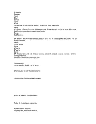 Acongojar
Devanar
Mástil
Diluir
Señero
Ciprés
Autor
3ª.- Escribe un resumen de la vida y la obra del autor del poema.
Tema
4ª.- Busca información sobre el Monasterio de Silos y después escribe el tema del poema.
Justifica tu respuesta con palabras del texto.
Tema:
Justificación:

5ª.- Escribe el número de versos que ocupa cada una de las dos partes del poema y lo que
aparece en ellas.
Partes
Nº de versos
Tema
1ª parte
2ª parte
Canal
6ª.- Analiza la medida y la rima del poema, colocando en cada verso el número y la letra
correspondientes.
Enhiesto surtidor de sombra y sueño


Clase de rima:
que acongojas al cielo con tu lanza.


Chorro que a las estrellas casi alcanza



devanando a sí mismo en loco empeño.




Mástil de soledad, prodigio isleño:



flecha de fe, saeta de esperanza.


Nombre de las estrofas:
Hoy llegó a ti, riberas del Arlanza,
 