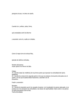 peregrina al azar, mi alma sin dueño.




Cuando te vi, señero, dulce, firme,



qué ansiedades sentí de diluirme



y ascender como tú, vuelto en cristales.




Como tú negra torre de arduos filos,



ejemplo de delirios verticales,


Nombre del poema:
mudo ciprés en el fervor de Silos.


Código
7ª.- Escribe todas las metáforas de la primera parte que expresan la verticalidad del ciprés.
Metáforas
8ª.- Escribe los versos de la segunda parte en los que se produce el encuentro del poeta con el
ciprés y en los que el poeta desea fusionarse y ascender con él.
Encuentro:

Fusión y ascensión:

Receptor
9ª.- Escribe la impresión que te ha causado el poema: si el vocabulario te parece adecuado, si se
produce en ti la sensación de verticalidad y ese deseo de espiritualidad. Opina sobre si se parece
el ciprés del poema al de la foto.
Teoría-Actividades
 