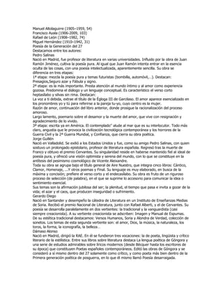 Manuel Altolaguirre (1905–1959, 54)
Francisco Ayala (1906-2009, 103)
Rafael de León (1908–1982, 74)
Miguel Hernández (1910–1942, 31)
Poesía de la Generación del 27
Destacamos entre los autores:
Pedro Salinas
Nació en Madrid, fue profesor de literatura en varias universidades. Influido por la obra de Juan
Ramón Jiménez, cultiva la poesía pura. Al igual que Juan Ramón intenta entrar en la esencia
oculta de las cosas, con una poesía intelectualizada, aparentemente sencilla. Su obra se
diferencia en tres etapas:
1ª etapa: mezcla la poesía pura y temas futuristas (bombilla, automóvil,…). Destacan:
Presagios,Seguro azar y Fábula y signo.
2ª etapa: es la más importante. Presta atención al mundo íntimo y al amor como experiencia
gozosa. Predomina el diálogo y un lenguaje conceptual. Es característico el verso corto
heptasílabo y silvas sin rima. Destacan:
La voz a ti debida, extrae el título de la Égloga III de Garcilaso. El amor aparece esencializado en
los pronombres yo y tú para referirse a la pareja tu-yo, cuyo centro es la mujer.
Razón de amor, continuación del libro anterior, donde prosigue la racionalización del proceso
amoroso.
Largo lamento, poemario sobre el desamor y la muerte del amor, que vive con resignación y
agradecimiento de lo vivido.
3ª etapa: escrita ya en América. El contemplado'’ alude al mar que es su interlocutor. Todo más
claro, angustia que le provoca la civilización tecnológica contemporánea y los horrores de la
Guerra Civil y la 2ª Guerra Mundial, y Confianza, que cierra su obra poética.
Jorge Guillén
Nació en Valladolid. Se exilió a los Estados Unidos y fue, como su amigo Pedro Salinas, con quien
sostuvo un prolongado epistolario, profesor de literatura española. Regresó tras la muerte de
Franco y obtuvo el premio Cervantes. Su singularidad reside en haberse mantenido fiel al ideal de
poesía pura, y ofreció una visión optimista y serena del mundo, con lo que se constituye en la
antítesis del pesimismo cosmológico de Vicente Aleixandre.
Toda su obra se agrupa bajo el título general de Aire Nuestro, que integra cinco libros: Cántico,
Clamor, Homenaje, ...Y otros poemas y Final. Su lenguaje es muy elaborado, en busca de la
máxima y concisión; prefiere el verso corto y el endecasílabo. Su obra es fruto de un riguroso
proceso de selección (de palabra), en el que se suprime lo accesorio para comunicar la idea o
sentimiento esencial.
Sus temas son la afirmación jubilosa del ser; la plenitud, el tiempo que pasa e invita a gozar de la
vida; el azar y el caos, que producen inseguridad o sufrimiento.
Gerardo Diego
Nació en Santander y desempeño la cátedra de Literatura en un Instituto de Enseñanzas Medias
de Soria. Recibió el premio Nacional de Literatura, junto con Rafael Alberti, y el de Cervantes. Su
poesía se desarrolla paralelamente en dos vertientes: la tradicional y la vanguardista (casi
siempre creacionista). A su vertiente creacionista se adscriben: Imagen y Manual de Espumas.
De su estética tradicional destacamos: Versos Humanos, Soria y Alondra de Verdad, colección de
sonetos. Los temas de esta segunda vertiente son: el amor, Dios, la música, la naturaleza, los
toros, la forma, la iconografía, la belleza…
Dámaso Alonso
Nació en Madrid, dirigió la RAE. En él se fundieron tres vocaciones: la de poeta, lingüista y crítico
literario de la estilística. Entre sus libros sobre literatura destaca La lengua poética de Góngora y
una serie de estudios admirables sobre líricos modernos (desde Bécquer hasta los escritores de
su época) que constituyen Poetas españoles contemporáneos. Editó las obras de Góngora y se
consideró a sí mismo dentro del 27 solamente como crítico, y como poeta más bien dentro de la
Primera generación poética de posguerra, en lo que él mismo llamó Poesía desarraigada.
 