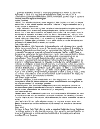 La guerra de 1936 le hizo aborrecer la pureza propugnada por Juan Ramón. Sus obras más
importantes se sitúan en la posguerra con: Hijos de la ira (1944), muy influida por el
Existencialismo y por la poesía bíblica de los Salmos penitenciales, que hace surgir en España la
corriente poética de la poesía desarraigada.
Vicente Aleixandre
Sevillano, cuya amistad con Dámaso Alonso despertó su vocación poética. En 1935, su libro La
destrucción o el amor obtiene el Premio Nacional de Literatura. Es elegido miembro de la RAE. y
en 1977 obtiene el premio Nobel.
La mayor parte de su producción sigue los pasos del Surrealismo y se constituye en el gran poeta
de esta estética; utiliza el versículo y la imagen visionaria en Espadas como labios y La
destrucción o el amor. Evoluciona hacia una «poesía de comunicación», en consonancia con la
tendencia social vigente en la lírica de los años 50. Sombra del paraíso (1944), inaugura junto
con Hijos de la ira de Dámaso Alonso, la corriente desarraigada de la posguerra. Con Historia del
corazón inició una poesía solidaria. Y con la gran trilogía de senectute Poemas de la
consumación, Diálogos del conocimiento y En gran noche volvió a un peculiar surrealismo, con
profundas implicaciones filosóficas y dejes conceptistas.
Federico García Lorca
Nació en Granada, en 1898. Sus estudios de Letras y Derecho no le interesaron tanto como la
música; fue amigo entrañable de Manuel de Falla, de quien luego se distanció. Se instaló en la
Residencia de Estudiantes, donde convivió con numerosos artistas (Salvador Dalí y Luis Buñuel
en especial). Tras vivir una temporada en Nueva York, regresa a España y en 1932 funda La
Barraca, grupo teatral universitario con el que recorre nuestro país representando obras clásicas.
Participa en ciertas actividades públicas de signo izquierdista y muere asesinado por los
nacionalistas en Viznar (Granada). Su asesinato produjo gran conmoción mundial.
En la obra de Lorca se aúnan lo culto y lo popular, lo tradicional y lo vanguardista. Conocía los
cancioneros tradicionales y la poesía oral del pueblo andaluz. Su tema era la frustración en dos
vertientes, la ontológica y la social; desarrolla este tema en un rico estilo poético, con uno de los
sistemas simbólicos más complejos de la literatura española, formado por elementos extraídos
sobre todo de tres fuentes: la superstición popular, Shakespeare y la Biblia. Le obsesionan temas
como la soledad o el destino trágico, y la lucha de los seres marginados (el homosexual, la
mujer, el niño, el deforme, el viejo impotente, la solterona, la estéril, el gitano, el negro...) contra
una sociedad opresiva basada en los convencionalismos. Su obra se separa en dos etapas, una
neopopularista y otra en que se acerca al Surrealismo.
De la primera etapa destacan:
Poema del cante jondo, que se inscribe dentro de la línea neopopularista de la G. 27 y utiliza
varios poemas cortos que pueden leerse como poemas independientes o como fragmentos de
uno largo encadenados. Se utiliza el pie quebrado.
Romancero gitano, en la misma línea neopopularista, está compuesto por 18 romances. El
protagonista es el gitano que simboliza el hombre puro e inocente, enemistado con las leyes y
normas sociales, representadas por la Guardia Civil (su antagonista).
De la segunda destacan:
Poeta en Nueva York, el poeta se ahoga en aquel mundo que convierte al hombre en una pieza
de un gran engranaje. Con procedimientos claramente surrealistas, Lorca alza el grito en pleno
Crack del 29 y su protesta contra aquella colmena inhumana; los negros, en especial, merecen su
piedad.
Llanto por Ignacio Sánchez Mejías, planto compuesto a la muerte de un torero amigo suyo.
Sonetos de amor oscuro, publicados póstumos, son la expresión de un erotismo homosexual
dramático.
Rafael Alberti
Del Puerto de Santa María (Cádiz). Con su familia se traslada a Madrid. Abandona el Bachillerato
y se dedica a la pintura. Se afilio al partido comunista y tuvo una activa participación política en
la guerra. Al acabar esta se exilió a Argentina. Restablecida la democracia vuelve, y le será
concedido el Premio Cervantes.
 