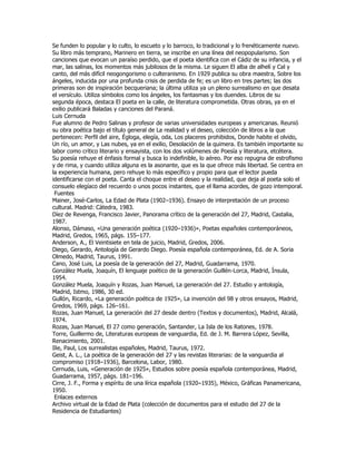 Se funden lo popular y lo culto, lo escueto y lo barroco, lo tradicional y lo frenéticamente nuevo.
Su libro más temprano, Marinero en tierra, se inscribe en una línea del neopopularismo. Son
canciones que evocan un paraíso perdido, que el poeta identifica con el Cádiz de su infancia, y el
mar, las salinas, los momentos más jubilosos de la misma. Le siguen El alba de alhelí y Cal y
canto, del más difícil neogongorismo o culteranismo. En 1929 publica su obra maestra, Sobre los
ángeles, inducida por una profunda crisis de perdida de fe; es un libro en tres partes; las dos
primeras son de inspiración becqueriana; la última utiliza ya un pleno surrealismo en que desata
el versículo. Utiliza símbolos como los ángeles, los fantasmas y los duendes. Libros de su
segunda época, destaca El poeta en la calle, de literatura comprometida. Otras obras, ya en el
exilio publicará Baladas y canciones del Paraná.
Luis Cernuda
Fue alumno de Pedro Salinas y profesor de varias universidades europeas y americanas. Reunió
su obra poética bajo el título general de La realidad y el deseo, colección de libros a la que
pertenecen: Perfil del aire, Égloga, elegía, oda, Los placeres prohibidos, Donde habite el olvido,
Un río, un amor, y Las nubes, ya en el exilio, Desolación de la quimera. Es también importante su
labor como crítico literario y ensayista, con los dos volúmenes de Poesía y literatura, etcétera.
Su poesía rehuye el énfasis formal y busca lo indefinible, lo aéreo. Por eso repugna de estrofismo
y de rima, y cuando utiliza alguna es la asonante, que es la que ofrece más libertad. Se centra en
la experiencia humana, pero rehuye lo más específico y propio para que el lector pueda
identificarse con el poeta. Canta el choque entre el deseo y la realidad, que deja al poeta solo el
consuelo elegíaco del recuerdo o unos pocos instantes, que el llama acordes, de gozo intemporal.
 Fuentes
Mainer, José-Carlos, La Edad de Plata (1902–1936). Ensayo de interpretación de un proceso
cultural. Madrid: Cátedra, 1983.
Díez de Revenga, Francisco Javier, Panorama crítico de la generación del 27, Madrid, Castalia,
1987.
Alonso, Dámaso, «Una generación poética (1920–1936)», Poetas españoles contemporáneos,
Madrid, Gredos, 1965, págs. 155–177.
Anderson, A., El Veintisiete en tela de juicio, Madrid, Gredos, 2006.
Diego, Gerardo, Antología de Gerardo Diego. Poesía española contemporánea, Ed. de A. Soria
Olmedo, Madrid, Taurus, 1991.
Cano, José Luis, La poesía de la generación del 27, Madrid, Guadarrama, 1970.
González Muela, Joaquín, El lenguaje poético de la generación Guillén-Lorca, Madrid, Ínsula,
1954.
González Muela, Joaquín y Rozas, Juan Manuel, La generación del 27. Estudio y antología,
Madrid, Istmo, 1986, 30 ed.
Gullón, Ricardo, «La generación poética de 1925», La invención del 98 y otros ensayos, Madrid,
Gredos, 1969, págs. 126–161.
Rozas, Juan Manuel, La generación del 27 desde dentro (Textos y documentos), Madrid, Alcalá,
1974.
Rozas, Juan Manuel, El 27 como generación, Santander, La Isla de los Ratones, 1978.
Torre, Guillermo de, Literaturas europeas de vanguardia, Ed. de J. M. Barrera López, Sevilla,
Renacimiento, 2001.
Ilie, Paul, Los surrealistas españoles, Madrid, Taurus, 1972.
Geist, A. L., La poética de la generación del 27 y las revistas literarias: de la vanguardia al
compromiso (1918–1936), Barcelona, Labor, 1980.
Cernuda, Luis, «Generación de 1925», Estudios sobre poesía española contemporánea, Madrid,
Guadarrama, 1957, págs. 181–196.
Cirre, J. F., Forma y espíritu de una lírica española (1920–1935), México, Gráficas Panamericana,
1950.
 Enlaces externos
Archivo virtual de la Edad de Plata (colección de documentos para el estudio del 27 de la
Residencia de Estudiantes)
 