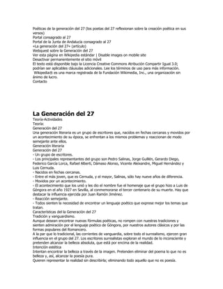 Poéticas de la generación del 27 (los poetas del 27 reflexionan sobre la creación poética en sus
versos)
Portal consagrado al 27
Portal de la Junta de Andalucía consagrado al 27
«La generación del 27» (artículo)
Webquest sobre la Generación del 27
Ver esta página en Wikipedia estándar | Disable images on mobile site
Desactivar permanentemente el sitio móvil
El texto está disponible bajo la Licencia Creative Commons Atribución Compartir Igual 3.0;
podrían ser aplicables cláusulas adicionales. Lee los términos de uso para más información.
 Wikipedia® es una marca registrada de la Fundación Wikimedia, Inc., una organización sin
ánimo de lucro.
Contacto




La Generación del 27
Teoría-Actividades
Teoría:
Generación del 27
Una generación literaria es un grupo de escritores que, nacidos en fechas cercanas y movidos por
un acontecimiento de su época, se enfrentan a los mismos problemas y reaccionan de modo
semejante ante ellos.
Generación literaria
Generación del 27
- Un grupo de escritores.
- Los principales representantes del grupo son Pedro Salinas, Jorge Guillén, Gerardo Diego,
Federico García Lorca, Rafael Alberti, Dámaso Alonso, Vicente Aleixandre, Miguel Hernández y
Luis Cernuda.
- Nacidos en fechas cercanas.
- Entre el más joven, que es Cernuda, y el mayor, Salinas, sólo hay nueve años de diferencia.
- Movidos por un acontecimiento.
- El acontecimiento que los unió y les dio el nombre fue el homenaje que el grupo hizo a Luis de
Góngora en el año 1927 en Sevilla, al conmemorarse el tercer centenario de su muerte. Hay que
destacar la influencia ejercida por Juan Ramón Jiménez.
- Reacción semejante.
- Todos sienten la necesidad de encontrar un lenguaje poético que exprese mejor los temas que
tratan.
Características del la Generación del 27
Tradición y vanguardismo.
Aunque desean encontrar nuevas fórmulas poéticas, no rompen con nuestras tradiciones y
sienten admiración por el lenguaje poético de Góngora, por nuestros autores clásicos y por las
formas populares del Romancero.
A la par que lo tradicional, las corrientes de vanguardia, sobre todo el surrealismo, ejercen gran
influencia en el grupo del 27. Los escritores surrealistas exploran el mundo de lo inconsciente y
pretenden alcanzar la belleza absoluta, que está por encima de la realidad.
Intención estética
Intentan encontrar la belleza a través de la imagen. Pretenden eliminar del poema lo que no es
belleza y, así, alcanzar la poesía pura.
Quieren representar la realidad sin describirla; eliminando todo aquello que no es poesía.
 