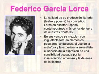 Federico García Lorca
        • La calidad de su producción literaria
          (teatro y poesía) ha convertido
          Lorca en escritor Español
          contemporáneo más conocido fuera
          de nuestras fronteras.
        • En sus versos se mezclan con
          inigualable fortuna elementos
          populares andaluces, el uso de la
          metáfora y la experiencia surrealista
          al servicio de la expresión de una
          sensibilidad acusada por la
          insatisfacción amorosa y la defensa
          de la libertad.
 