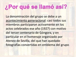 La denominación del grupo se debe a un
acontecimiento generacional: casi todos sus
miembros participaron activamente en los
actos celebrados ese año (1927) con motivo
del tercer centenario de Góngora, y en
particular en el homenaje organizado por
Ateneo de Sevilla, del que han quedado
fotografías convertidas en emblema del grupo.
 
