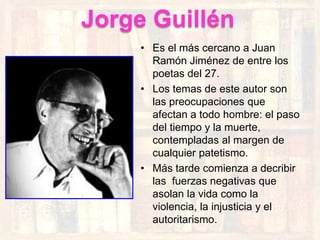 Jorge Guillén
     • Es el más cercano a Juan
       Ramón Jiménez de entre los
       poetas del 27.
     • Los temas de este autor son
       las preocupaciones que
       afectan a todo hombre: el paso
       del tiempo y la muerte,
       contempladas al margen de
       cualquier patetismo.
     • Más tarde comienza a decribir
       las fuerzas negativas que
       asolan la vida como la
       violencia, la injusticia y el
       autoritarismo.
 