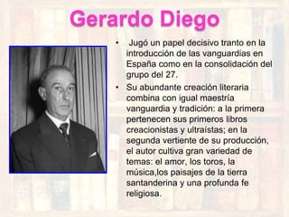 Gerardo Diego
   •  Jugó un papel decisivo tranto en la
     introducción de las vanguardias en
     España como en la consolidación del
     grupo del 27.
   • Su abundante creación literaria
     combina con igual maestría
     vanguardia y tradición: a la primera
     pertenecen sus primeros libros
     creacionistas y ultraístas; en la
     segunda vertiente de su producción,
     el autor cultiva gran variedad de
     temas: el amor, los toros, la
     música,los paisajes de la tierra
     santanderina y una profunda fe
     religiosa.
 