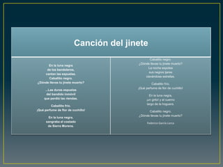 Canción del jinete
                                               Caballito negro.
                                        ¿Dónde llevas tu jinete muerto?
      En la luna negra
                                              La noche espolea
     de los bandoleros,
                                              sus negros ijares
    cantan las espuelas.
                                            clavándose estrellas.
      Caballito negro.
¿Dónde llevas tu jinete muerto?                  Caballito frío.
                                        ¡Qué perfume de flor de cuchillo!
      ...Las duras espuelas
       del bandido inmóvil                      En la luna negra,
     que perdió las riendas.                  ¡un grito! y el cuerno
                                              largo de la hoguera.
         Caballito frío.
¡Qué perfume de flor de cuchillo!             Caballito negro.
                                        ¿Dónde llevas tu jinete muerto?
       En la luna negra,
      sangraba el costado                     Federico García Lorca
       de Sierra Morena.
 