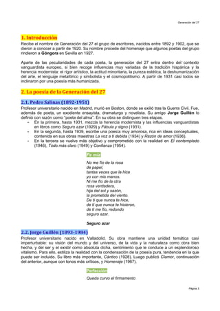 Generación del 27




1. Introducción
Recibe el nombre de Generación del 27 el grupo de escritores, nacidos entre 1892 y 1902, que se
dieron a conocer a partir de 1920. Su nombre procede del homenaje que algunos poetas del grupo
rindieron a Góngora en Sevilla en 1927.

Aparte de las peculiaridades de cada poeta, la generación del 27 entra dentro del contexto
vanguardista europeo, si bien recoge influencias muy variadas de la tradición hispánica y la
herencia modernista: el rigor artístico, la actitud minoritaria, la pureza estética, la deshumanización
del arte, el lenguaje metafórico y simbolista y el cosmopolitismo. A partir de 1931 casi todos se
inclinaron por una poesía más humanizada.

2. La poesía de la Generación del 27
2.1. Pedro Salinas (1892-1951)
Profesor universitario nacido en Madrid, murió en Boston, donde se exilió tras la Guerra Civil. Fue,
además de poeta, un excelente ensayista, dramaturgo y novelista. Su amigo Jorge Guillén lo
definió con razón como “poeta del alma”. En su obra se distinguen tres etapas.
    •   En la primera, hasta 1931, mezcla la herencia modernista y las influencias vanguardistas
        en libros como Seguro azar (1929) y Fábula y signo (1931).
    •   En la segunda, hasta 1939, escribe una poesía muy amorosa, rica en ideas conceptuales,
        contenida en sus obras maestras La voz a ti debida (1934) y Razón de amor (1936).
    •   En la tercera se vuelve más objetivo y comprometido con la realidad en El contemplado
        (1946), Todo más claro (1949) y Confianza (1954).

                                     Fe mía
                                     No me fío de la rosa
                                     de papel,
                                     tantas veces que la hice
                                     yo con mis manos.
                                     Ni me fío de la otra
                                     rosa verdadera,
                                     hija del sol y sazón,
                                     la prometida del viento.
                                     De ti que nunca te hice,
                                     de ti que nunca te hicieron,
                                     de ti me fío, redondo
                                     seguro azar.

                                     Seguro azar

2.2. Jorge Guillén (1893-1984)
Profesor universitario nacido en Valladolid. Su obra mantiene una unidad temática casi
imperturbable: su visión del mundo y del universo, de la vida y la naturaleza como obra bien
hecha, y del ser y el existir como absoluta dicha, sentimiento que le conduce a un esplendoroso
vitalismo. Para ello, estiliza la realidad con la condensación de la poesía pura, tendencia en la que
puede ser incluido. Su libro más importante, Cántico (1928). Luego publicó Clamor, continuación
del anterior, aunque con tonos más críticos, y Homenaje (1967).

                                     Perfección
                                     Queda curvo el firmamento

                                                                                                  Página 3
 