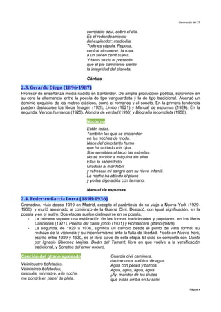 Generación del 27


                                    compacto azul, sobre el día.
                                    Es el redondeamiento
                                    del esplendor: mediodía.
                                    Todo es cúpula. Reposa,
                                    central sin querer, la rosa,
                                    a un sol en cenit sujeta.
                                    Y tanto se da el presente
                                    que el pie caminante siente
                                    la integridad del planeta.

                                    Cántico

2.3. Gerardo Diego (1896-1987)
Profesor de enseñanza media nacido en Santander. De amplia producción poética, sorprende en
su obra la alternancia entre la poesía de tipo vanguardista y la de tipo tradicional. Alcanzó un
dominio exquisito de los metros clásicos, como el romance y el soneto. En la primera tendencia
pueden destacarse los libros Imagen (192l), Limbo (1921) y Manual de espumas (1924). En la
segunda, Versos humanos (1925), Alondra de verdad (1936) y Biografía incompleta (1956).

                                    Nocturno
                                    Están todas.
                                    También las que se encienden
                                    en las noches de moda.
                                    Nace del cielo tanto humo
                                    que ha oxidado mis ojos.
                                    Son sensibles al tacto las estrellas.
                                    No sé escribir a máquina sin ellas.
                                    Ellas lo saben todo.
                                    Graduar al mar febril
                                    y refrescar mi sangre con su nieve infantil.
                                    La noche ha abierto el piano
                                    y yo las digo adiós con la mano.

                                    Manual de espumas

2.4. Federico García Lorca (1898-1936)
Granadino, vivió desde 1919 en Madrid, excepto el paréntesis de su viaje a Nueva York (1929-
1930), y murió asesinado al comienzo de la Guerra Civil. Destacó, con igual significación, en la
poesía y en el teatro. Dos etapas suelen distinguirse en su poesía.
   •   La primera supone una estilización de las formas tradicionales y populares, en los libros
       Canciones (1927), Poema del cante jondo (1931) y Romancero gitano (1928).
   •   La segunda, de 1929 a 1936, significa un cambio desde el punto de vista formal, su
       rechazo de la violencia y su inconformismo ante la falta de libertad. Poeta en Nueva York,
       escrito entre 1929 y 1930, es el libro clave de esta etapa. El ciclo se completa con Llanto
       por Ignacio Sánchez Mejías, Diván del Tamarit, libro en que vuelve a la versificación
       tradicional, y Sonetos del amor oscuro.

Canción del gitano apaleado                      Guardia civil caminera,
                                                 dadme unos sorbitos de agua.
Veinticuatro bofetadas.                          Agua con peces y barcos.
Veinticinco bofetadas;                           Agua, agua, agua, agua.
después, mi madre, a la noche,                   ¡Ay, mandor de los civiles
me pondrá en papel de plata.                     que estás arriba en tu sala!

                                                                                              Página 4
 