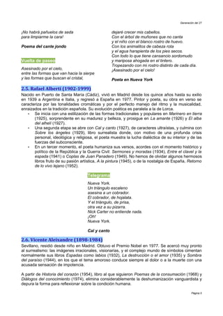 Generación del 27


¡No habrá pañuelos de seda                         dejaré crecer mis cabellos.
para limpiarme la cara!                            Con el árbol de muñones que no canta
                                                   y el niño con el blanco rostro de huevo.
Poema del cante jondo                              Con los animalitos de cabeza rota
                                                   y el agua harapienta de los pies secos.
                                                   Con todo lo que tiene cansancio sordomudo
Vuelta de paseo                                    y mariposa ahogada en el tintero.
                                                   Tropezando con mi rostro distinto de cada día.
Asesinado por el cielo,                            ¡Asesinado por el cielo!
entre las formas que van hacia la sierpe
y las formas que buscan el cristal,                Poeta en Nueva York

2.5. Rafael Alberti (1902-1999)
Nacido en Puerto de Santa María (Cádiz), vivió en Madrid desde los quince años hasta su exilio
en 1939 a Argentina e Italia, y regresó a España en 1977. Pintor y poeta, su obra en verso se
caracteriza por las tonalidades cromáticas y por el perfecto manejo del ritmo y la musicalidad,
enraizados en la tradición española. Su evolución poética es paralela a la de Lorca.
   •   Se inicia con una estilización de las formas tradicionales y populares en Marinero en tierra
       (1925), sorprendente en su madurez y belleza, y prosigue en La amante (1926) y El alba
       del alhelí (1927).
   •   Una segunda etapa se abre con Cal y canto (1927), de caracteres ultraístas, y culmina con
       Sobre los ángeles (1929), libro surrealista donde, con motivo de una profunda crisis
       personal, ideológica y religiosa, el poeta muestra la lucha dialéctica de su interior y de las
       fuerzas del subconsciente.
   •   En un tercer momento, el poeta humaniza sus versos, acordes con el momento histórico y
       político de la República y la Guerra Civil: Sermones y moradas (1934), Entre el clavel y la
       espada (1941) o Coplas de Juan Panadero (1949). No hemos de olvidar algunos hermosos
       libros fruto de su pasión artística, A la pintura (1945), o de la nostalgia de España, Retorno
       de lo vivo lejano (1952).

                                     Telegrama
                                     Nueva York.
                                     Un triángulo escaleno
                                     asesina a un cobrador.
                                     El cobrador, de hojalata.
                                     Y el triángulo, de prisa,
                                     otra vez a su pizarra.
                                     Nick Carter no entiende nada.
                                     ¡Oh!
                                     Nueva York.

                                     Cal y canto

2.6. Vicente Aleixandre (1898-1984)
Sevillano, residió desde niño en Madrid. Obtuvo el Premio Nobel en 1977. Se acercó muy pronto
al surrealismo: las imágenes irracionales, visionarias, y el complejo mundo de símbolos cimentan
normalmente sus libros Espadas como labios (1932), La destrucción o el amor (1935) y Sombra
del paraíso (1944), en los que el tema amoroso conduce siempre al dolor o a la muerte con una
acusada sensación de impotencia.

A partir de Historia del corazón (1954), libro al que siguieron Poemas de la consumación (1968) y
Diálogos del conocimiento (1974), elimina considerablemente la deshumanización vanguardista y
depura la forma para reflexionar sobre la condición humana.

                                                                                                Página 5
 