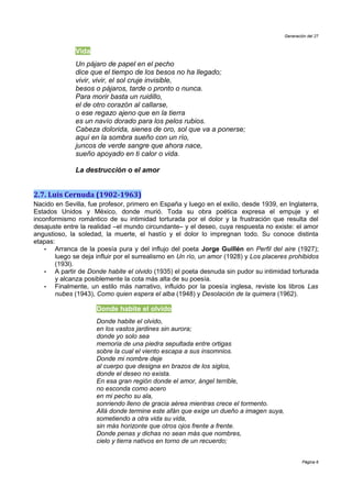 Generación del 27


              Vida
              Un pájaro de papel en el pecho
              dice que el tiempo de los besos no ha llegado;
              vivir, vivir, el sol cruje invisible,
              besos o pájaros, tarde o pronto o nunca.
              Para morir basta un ruidillo,
              el de otro corazón al callarse,
              o ese regazo ajeno que en la tierra
              es un navío dorado para los pelos rubios.
              Cabeza dolorida, sienes de oro, sol que va a ponerse;
              aquí en la sombra sueño con un río,
              juncos de verde sangre que ahora nace,
              sueño apoyado en ti calor o vida.

              La destrucción o el amor


2.7. Luis Cernuda (1902-1963)
Nacido en Sevilla, fue profesor, primero en España y luego en el exilio, desde 1939, en Inglaterra,
Estados Unidos y México, donde murió. Toda su obra poética expresa el empuje y el
inconformismo romántico de su intimidad torturada por el dolor y la frustración que resulta del
desajuste entre la realidad –el mundo circundante– y el deseo, cuya respuesta no existe: el amor
angustioso, la soledad, la muerte, el hastío y el dolor lo impregnan todo. Su conoce distinta
etapas:
    •  Arranca de la poesía pura y del influjo del poeta Jorge Guillén en Perfil del aire (1927);
       luego se deja influir por el surrealismo en Un río, un amor (1928) y Los placeres prohibidos
       (193l).
    •  A partir de Donde habite el olvido (1935) el poeta desnuda sin pudor su intimidad torturada
       y alcanza posiblemente la cota más alta de su poesía.
    •  Finalmente, un estilo más narrativo, influido por la poesía inglesa, reviste los libros Las
       nubes (1943), Como quien espera el alba (1948) y Desolación de la quimera (1962).

                     Donde habite el olvido
                     Donde habite el olvido,
                     en los vastos jardines sin aurora;
                     donde yo solo sea
                     memoria de una piedra sepultada entre ortigas
                     sobre la cual el viento escapa a sus insomnios.
                     Donde mi nombre deje
                     al cuerpo que designa en brazos de los siglos,
                     donde el deseo no exista.
                     En esa gran región donde el amor, ángel terrible,
                     no esconda como acero
                     en mi pecho su ala,
                     sonriendo lleno de gracia aérea mientras crece el tormento.
                     Allá donde termine este afán que exige un dueño a imagen suya,
                     sometiendo a otra vida su vida,
                     sin más horizonte que otros ojos frente a frente.
                     Donde penas y dichas no sean más que nombres,
                     cielo y tierra nativos en torno de un recuerdo;


                                                                                               Página 6
 