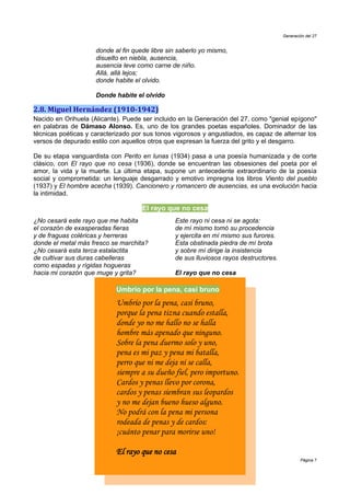Generación del 27


                     donde al fin quede libre sin saberlo yo mismo,
                     disuelto en niebla, ausencia,
                     ausencia leve como carne de niño.
                     Allá, allá lejos;
                     donde habite el olvido.

                     Donde habite el olvido

2.8. Miguel Hernández (1910-1942)
Nacido en Orihuela (Alicante). Puede ser incluido en la Generación del 27, como "genial epígono"
en palabras de Dámaso Alonso. Es, uno de los grandes poetas españoles. Dominador de las
técnicas poéticas y caracterizado por sus tonos vigorosos y angustiados, es capaz de alternar los
versos de depurado estilo con aquellos otros que expresan la fuerza del grito y el desgarro.

De su etapa vanguardista con Perito en lunas (1934) pasa a una poesía humanizada y de corte
clásico, con El rayo que no cesa (1936), donde se encuentran las obsesiones del poeta por el
amor, la vida y la muerte. La última etapa, supone un antecedente extraordinario de la poesía
social y comprometida: un lenguaje desgarrado y emotivo impregna los libros Viento del pueblo
(1937) y El hombre acecha (1939). Cancionero y romancero de ausencias, es una evolución hacia
la intimidad.

                                     El rayo que no cesa
¿No cesará este rayo que me habita              Este rayo ni cesa ni se agota:
el corazón de exasperadas fieras                de mí mismo tomó su procedencia
y de fraguas coléricas y herreras               y ejercita en mí mismo sus furores.
donde el metal más fresco se marchita?          Esta obstinada piedra de mí brota
¿No cesará esta terca estalactita               y sobre mí dirige la insistencia
de cultivar sus duras cabelleras                de sus lluviosos rayos destructores.
como espadas y rígidas hogueras
hacia mi corazón que muge y grita?              El rayo que no cesa

                            Umbrío por la pena, casi bruno
                            Umbrío por la pena, casi bruno,
                            porque la pena tizna cuando estalla,
                            donde yo no me hallo no se halla
                            hombre más apenado que ninguno.
                            Sobre la pena duermo solo y uno,
                            pena es mi paz y pena mi batalla,
                            perro que ni me deja ni se calla,
                            siempre a su dueño fiel, pero importuno.
                            Cardos y penas llevo por corona,
                            cardos y penas siembran sus leopardos
                            y no me dejan bueno hueso alguno.
                            No podrá con la pena mi persona
                            rodeada de penas y de cardos:
                            ¡cuánto penar para morirse uno!

                            El rayo que no cesa
                                                                                               Página 7
 