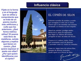 Influencia clásica
                      Influencia clásica
Fíjate en la forma
 y en el lenguaje
  que se utiliza y
comprobarás que
  se trata de un
  poema mucho
 más artificioso y
   culto que los
anteriores. ¿Qué
  forma métrica
utiliza? El poema
   está lleno de
metáforas, señala
algunas y explica
   qué tienen en
   común ¿Qué
quiere expresar el
 poeta con ellas?
 ¿Por qué quiere
identificarse con
     el ciprés?
 