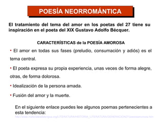 POESÍA NEORROMÁNTICA
                  POESÍA NEORROMÁNTICA
El tratamiento del tema del amor en los poetas del 27 tiene su
inspiración en el poeta del XIX Gustavo Adolfo Bécquer.

                 CARACTERÍSTICAS de la POESÍA AMOROSA
• El amor en todas sus fases (preludio, consumación y adiós) es el
tema central.

• El poeta expresa su propia experiencia, unas veces de forma alegre,
otras, de forma dolorosa.

• Idealización de la persona amada.

• Fusión del amor y la muerte.

  En el siguiente enlace puedes lee algunos poemas pertenecientes a
  esta tendencia:
  http://www.materialesdelengua.org/LITERATURA/HISTORIA_LITERATURA/GENERACION27/poesiaamorosa.htm
 