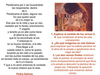 Perdóname por ir así buscándote
           tan torpemente, dentro
                      de ti.
     Perdóname el dolor, alguna vez.
             Es que quiero sacar
               de ti tu mejor tú.
     Ese que no te viste y que yo veo,
   nadador por tu fondo, preciosísimo.
                   Y cogerlo
      y tenerlo yo en alto como tiene
             el árbol la luz última         1. Explicar el sentido de los versos 5,
        que le ha encontrado al sol.            6 que condensan el tema de esta
                 Y entonces tú                             composición.
      en su busca vendrías, a lo alto.       2. ¿De qué imágenes se vale Salinas
                Para llegar a él            para expresar que ha sabido penetrar en
      subida sobre ti, como te quiero,       el alma de la amada y apoderarse de lo
     tocando ya tan sólo a tu pasado                      mejor de ella?
    con las puntas rosadas de tus pies,       3. Los dos versos finales sintetizan
en tensión todo el cuerpo, ya ascendiendo      todo el poema: el concepto de amor
               de ti a ti misma.            como enriquecimiento personal que lleva
  Y que a mi amor entonces le conteste      a la amada a descubrir la plenitud de su
       la nueva criatura que tú eras.            propio ser. Interpretar la aparente
                                                contradicción que encierran dichos
             Pedro Salinas                                     versos.
 