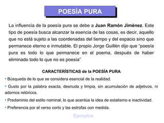 POESÍA PURA
                             POESÍA PURA
  La influencia de la poesía pura se debe a Juan Ramón Jiménez. Este
  tipo de poesía busca alcanzar la esencia de las cosas, es decir, aquello
  que no está sujeto a las coordenadas del tiempo y del espacio sino que
  permanece eterno e inmutable. El propio Jorge Guillén dijo que “poesía
  pura es todo lo que permanece en el poema, después de haber
  eliminado todo lo que no es poesía”

                    CARACTERÍSTICAS de la POESÍA PURA
• Búsqueda de lo que se considera esencial de la realidad.
• Gusto por la palabra exacta, desnuda y limpia, sin acumulación de adjetivos, ni
adornos retóricos.
• Predominio del estilo nominal, lo que acentúa la idea de estatismo e inactividad.
• Preferencia por el verso corto y las estrofas con medida.

                                      Ejemplos
 