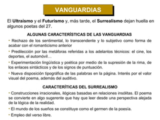 VANGUARDIAS
                            VANGUARDIAS
El Ultraísmo y el Futurismo y, más tarde, el Surrealismo dejan huella en
algunos poetas del 27.
          ALGUNAS CARACTERÍSTICAS DE LAS VANGUARDIAS
• Rechazo de los sentimental, lo transcendente y lo subjetivo como forma de
acabar con el romanticismo anterior
• Predilección por las metáforas referidas a los adelantos técnicos: el cine, los
deportes, el automóvil…
• Experimentación lingüística y poética por medio de la supresión de la rima, de
los enlaces sintácticos y de los signos de puntuación.
• Nueva disposición tipográfica de las palabras en la página. Interés por el valor
visual del poema, además del auditivo.

                   CARACTERÍTICAS DEL SURREALISMO
• Construcciones irracionales, ilógicas basadas en relaciones insólitas. El poema
se convierte en algo sugerente que hay que leer desde una perspectiva alejada
de la lógica de la realidad.
• El mundo de los sueños se constituye como el germen de la poesía.
• Empleo del verso libre.
 