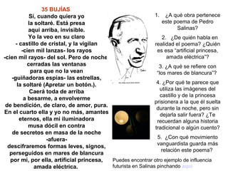 35 BUJÍAS
             Sí, cuando quiera yo                             1. ¿A qué obra pertenece
            la soltaré. Está presa                                este poema de Pedro
            aquí arriba, invisible.                                       Salinas?
            Yo la veo en su claro                                 2. ¿De quién habla en
      - castillo de cristal, y la vigilan                     realidad el poema? ¿Quién
         -cien mil lanzas- los rayos                           es esa “artificial princesa,
-cien mil rayos- del sol. Pero de noche,                             amada eléctrica”?
            cerradas las ventanas                               3. ¿A qué se refiere con
             para que no la vean                               “los mares de blancura”?
    -guiñadoras espías- las estrellas,
       la soltaré (Apretar un botón.).                         4. ¿Por qué te parece que
                                                                 utiliza las imágenes del
             Caerá toda de arriba
                                                                 castillo y de la princesa
          a besarme, a envolverme
                                                              prisionera a la que él suelta
 de bendición, de claro, de amor, pura.
                                                               durante la noche, pero sin
En el cuarto ella y yo no más, amantes                           dejarla salir fuera? ¿Te
        eternos, ella mi iluminadora                           recuerdan alguna historia
            musa dócil en contra                              tradicional o algún cuento?
    de secretos en masa de la noche
                    -afuera-                                   5. ¿Con qué movimiento
                                                               vanguardista guarda más
  descifraremos formas leves, signos,
                                                                 relación este poema?
   perseguidos en mares de blancura
   por mí, por ella, artificial princesa, Puedes encontrar otro ejemplo de influencia
               amada eléctrica.           futurista en Salinas pinchando aquí
 