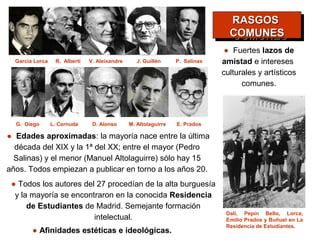 RASGOS
                                                                                 RASGOS
                                                                                COMUNES
                                                                                COMUNES
                                                                               ● Fuertes lazos de
  Garcìa Lorca    R. Alberti   V. Aleixandre      J. Guillén     P. Salinas   amistad e intereses
                                                                              culturales y artísticos
                                                                                    comunes.



  G. Diego       L. Cernuda     D. Alonso      M. Altolaguirre   E. Prados

● Edades aproximadas: la mayoría nace entre la última
  década del XIX y la 1ª del XX; entre el mayor (Pedro
  Salinas) y el menor (Manuel Altolaguirre) sólo hay 15
años. Todos empiezan a publicar en torno a los años 20.
 ● Todos los autores del 27 procedían de la alta burguesía
  y la mayoría se encontraron en la conocida Residencia
      de Estudiantes de Madrid. Semejante formación
                                                                               Dalí, Pepín Bello, Lorca,
                        intelectual.                                           Emilio Prados y Buñuel en La
                                                                               Residencia de Estudiantes.
        ● Afinidades estéticas e ideológicas.
 