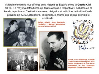 Vivieron momentos muy difíciles de la historia de España como la Guerra Civil
del 36. La mayoría defendieron de forma activa La República y lucharon en el
bando republicano. Casi todos se vieron obligados al exilio tras la finalización de
  la guerra en 1939. Lorca murió, asesinado, el mismo año en que se inició la
                                  contienda.
                               Rafael Alberti, José Bergamín
                               (sentado) y Manuel Altolaguirre
                               durante la Guerra Civil.




                                                                 Lorca en un homenaje a Rafael
                                                                 Alberti cuando éste regresa de la
                                                                 Unión Soviética en el que lee un
                                                                 manifiesto de los escritores
                                                                 españoles contra el fascismo.
 