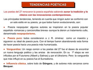 TENDENCIAS POÉTICAS
                          TENDENCIAS POÉTICAS
Los poetas del 27 renovaron la poesía española sabiendo aunar la tradición y lo
               clásico con las innovaciones contemporáneas.
Las principales tendencias, teniendo en cuenta que ningún autor se conformó con
      un solo estilo en su poesía, ya que todos fueron evolucionando, son:

● Poesía neopopular: algunos autores se inspiraron en la poesía popular
española -romances y cancioncillas breves- aunque le dieron un tratamiento culto,
denominado neopopularismo.
● Poesía pura: todos consideraron a J. R. Jiménez como un maestro y
siguieron su ideal de poesía pura. Con el tiempo fueron abandonando esta forma
de hacer poesía hacia una poesía más humanizada.
● Vanguardias: Un rasgo común a los poetas del 27 fue el deseo de encontrar
un nuevo lenguaje poético y las ansias de renovación. En su 1ª etapa se ven
influidos por el Futurismo (Alberti y Salinas) y por el Ultraísmo. Pero la vanguardia
que más influyó en su poesía fue el Surrealismo.
● Influencia clásica, sobre todo de Góngora, y de autores más cercanos como
Bécquer.
 