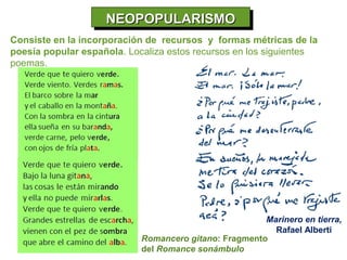 NEOPOPULARISMO
                    NEOPOPULARISMO
Consiste en la incorporación de recursos y formas métricas de la
poesía popular española. Localiza estos recursos en los siguientes
poemas.




                                                       Marinero en tierra,
                                                         Rafael Alberti
                            Romancero gitano: Fragmento
                            del Romance sonámbulo
 