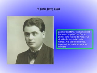 9. Pedro Peréz Clotet




                   Escritor gaditano, y amante de la
                   literatura. Imprimió en Sur su
                   primer libro “Signo del Alba. Fue
                   alcalde de su ciudad natal,
                   Ronda. A lo largo de su vida,
                   supero el surrealismo para ser
                   intimista.
 