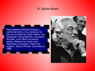 10. Rafael Alberti




Poeta gaditano bastante longevo yy
 Poeta gaditano bastante longevo
victima del exilio, yymuy conocido. Su
 victima del exilio, muy conocido. Su
obra se encuadra en cuatro etapas, una
 obra se encuadra en cuatro etapas, una
neopopular, otra góngorista, una poesía
 neopopular, otra góngorista, una poesía
del exilio, yypor ultimo una poesía
 del exilio, por ultimo una poesía
política. Destacó con obras como
 política. Destacó con obras como
“Sermones yymoradas” yy“Sobre los
 “Sermones moradas” “Sobre los
ángeles”. Gano el Premio Cervantes en
 ángeles”. Gano el Premio Cervantes en
1988.
 1988.
 