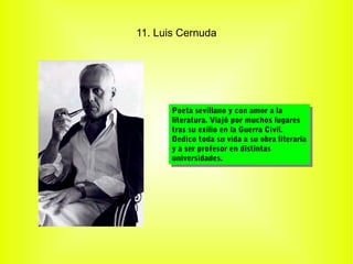 11. Luis Cernuda




       Poeta sevillano yycon amor aala
        Poeta sevillano con amor la
       literatura. Viajó por muchos lugares
        literatura. Viajó por muchos lugares
       tras su exilio en la Guerra Civil.
        tras su exilio en la Guerra Civil.
       Dedico toda su vida aasu obra literaria
        Dedico toda su vida su obra literaria
       yyaaser profesor en distintas
            ser profesor en distintas
       universidades.
        universidades.
 